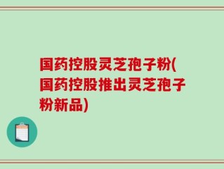国药控股灵芝孢子粉(国药控股推出灵芝孢子粉新品)