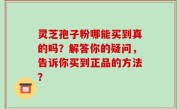 灵芝孢子粉哪能买到真的吗？解答你的疑问，告诉你买到正品的方法？