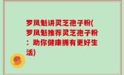 罗凤魁讲灵芝孢子粉(罗凤魁推荐灵芝孢子粉：助你健康拥有更好生活)