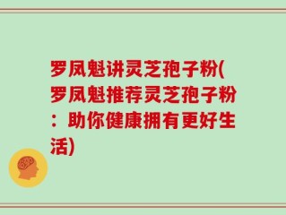 罗凤魁讲灵芝孢子粉(罗凤魁推荐灵芝孢子粉：助你健康拥有更好生活)