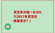 灵芝多少钱一斤2017(2017年灵芝价格是多少？)