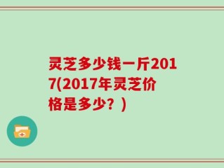 灵芝多少钱一斤2017(2017年灵芝价格是多少？)