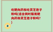 吃靶向药和吃灵芝孢子粉吗(适合同时服用靶向药和灵芝孢子粉吗？)