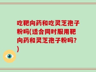 吃靶向药和吃灵芝孢子粉吗(适合同时服用靶向药和灵芝孢子粉吗？)