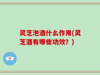 灵芝泡酒什么作用(灵芝酒有哪些功效？)