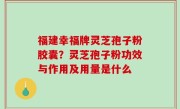 福建幸福牌灵芝孢子粉胶囊？灵芝孢子粉功效与作用及用量是什么