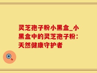 灵芝孢子粉小黑盒_小黑盒中的灵芝孢子粉：天然健康守护者