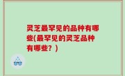 灵芝最罕见的品种有哪些(最罕见的灵芝品种有哪些？)