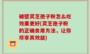 破壁灵芝孢子粉怎么吃效果更好(灵芝孢子粉的正确食用方法，让你尽享其效益)