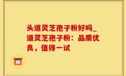 头道灵芝孢子粉好吗_道灵芝孢子粉：品质优良，值得一试
