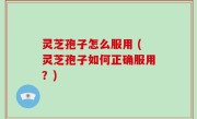 灵芝孢子怎么服用 (灵芝孢子如何正确服用？)