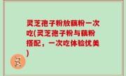 灵芝孢子粉放藕粉一次吃(灵芝孢子粉与藕粉搭配，一次吃体验优美)