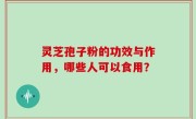 灵芝孢子粉的功效与作用，哪些人可以食用？