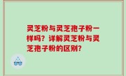 灵芝粉与灵芝孢子粉一样吗？详解灵芝粉与灵芝孢子粉的区别？