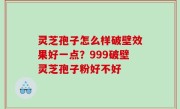 灵芝孢子怎么样破壁效果好一点？999破壁灵芝孢子粉好不好