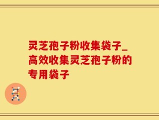 灵芝孢子粉收集袋子_高效收集灵芝孢子粉的专用袋子