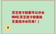 灵芝孢子胶囊可以冲水喝吗(灵芝孢子胶囊能否直接冲水饮用？)