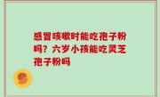 感冒咳嗽时能吃孢子粉吗？六岁小孩能吃灵芝孢子粉吗