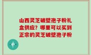 山西灵芝破壁孢子粉礼盒供应？哪里可以买到正宗的灵芝破壁孢子粉