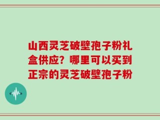 山西灵芝破壁孢子粉礼盒供应？哪里可以买到正宗的灵芝破壁孢子粉