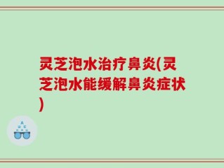 灵芝泡水治疗鼻炎(灵芝泡水能缓解鼻炎症状)