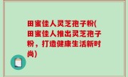 田蜜佳人灵芝孢子粉(田蜜佳人推出灵芝孢子粉，打造健康生活新时尚)