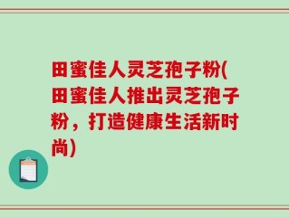 田蜜佳人灵芝孢子粉(田蜜佳人推出灵芝孢子粉，打造健康生活新时尚)