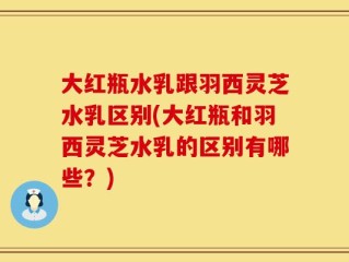 大红瓶水乳跟羽西灵芝水乳区别(大红瓶和羽西灵芝水乳的区别有哪些？)