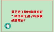 灵芝孢子粉胶囊哪家好？精选灵芝孢子粉胶囊品牌推荐？