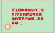 灵芝塔咖啡做法窍门图片(学会制作营养又美味的灵芝塔咖啡，简单易学！)