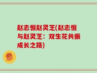 赵志恒赵灵芝(赵志恒与赵灵芝：双生花共振成长之路)
