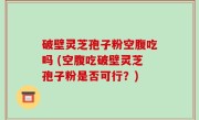 破壁灵芝孢子粉空腹吃吗 (空腹吃破壁灵芝孢子粉是否可行？)