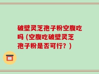 破壁灵芝孢子粉空腹吃吗 (空腹吃破壁灵芝孢子粉是否可行？)