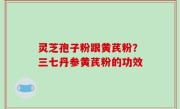 灵芝孢子粉跟黄芪粉？三七丹参黄芪粉的功效