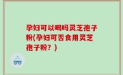 孕妇可以喝吗灵芝孢子粉(孕妇可否食用灵芝孢子粉？)