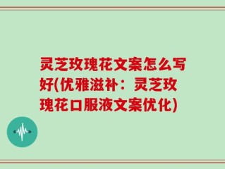 灵芝玫瑰花文案怎么写好(优雅滋补：灵芝玫瑰花口服液文案优化)