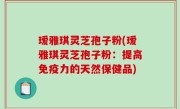 瑷雅琪灵芝孢子粉(瑷雅琪灵芝孢子粉：提高免疫力的天然保健品)