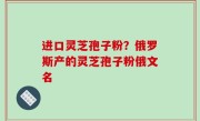 进口灵芝孢子粉？俄罗斯产的灵芝孢子粉俄文名