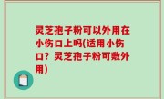 灵芝孢子粉可以外用在小伤口上吗(适用小伤口？灵芝孢子粉可敷外用)