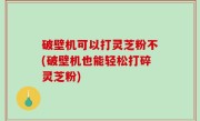 破壁机可以打灵芝粉不(破壁机也能轻松打碎灵芝粉)