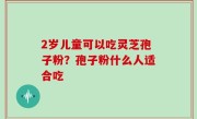 2岁儿童可以吃灵芝孢子粉？孢子粉什么人适合吃