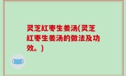 灵芝红枣生姜汤(灵芝红枣生姜汤的做法及功效。)