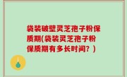 袋装破壁灵芝孢子粉保质期(袋装灵芝孢子粉保质期有多长时间？)