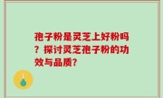 孢子粉是灵芝上好粉吗？探讨灵芝孢子粉的功效与品质？