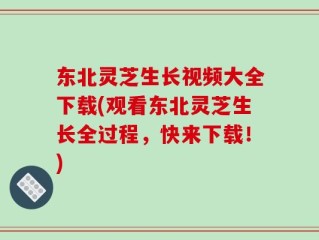 东北灵芝生长视频大全下载(观看东北灵芝生长全过程，快来下载！)