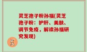 灵芝孢子粉孙福(灵芝孢子粉：护肝、美肤、调节免疫，解读孙福研究发现)