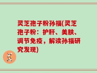 灵芝孢子粉孙福(灵芝孢子粉：护肝、美肤、调节免疫，解读孙福研究发现)