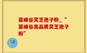 苗峰谷灵芝孢子粉_“苗峰谷高品质灵芝孢子粉”