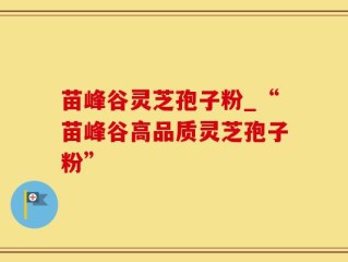 苗峰谷灵芝孢子粉_“苗峰谷高品质灵芝孢子粉”