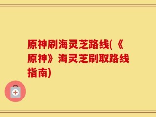 原神刷海灵芝路线(《原神》海灵芝刷取路线指南)